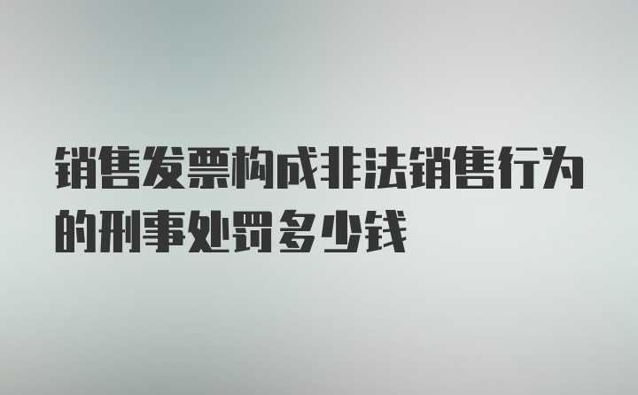 销售发票构成非法销售行为的刑事处罚多少钱