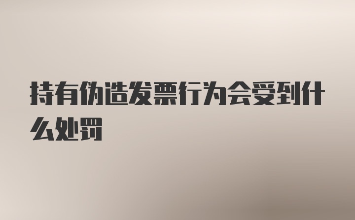 持有伪造发票行为会受到什么处罚