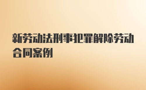 新劳动法刑事犯罪解除劳动合同案例