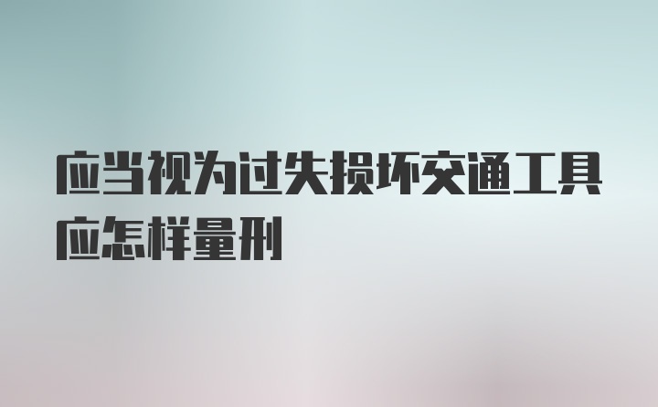 应当视为过失损坏交通工具应怎样量刑