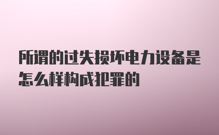 所谓的过失损坏电力设备是怎么样构成犯罪的