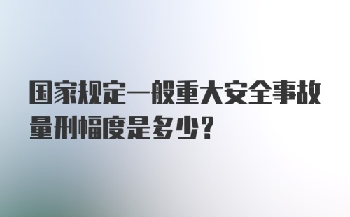 国家规定一般重大安全事故量刑幅度是多少？