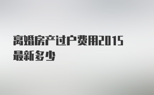 离婚房产过户费用2015最新多少