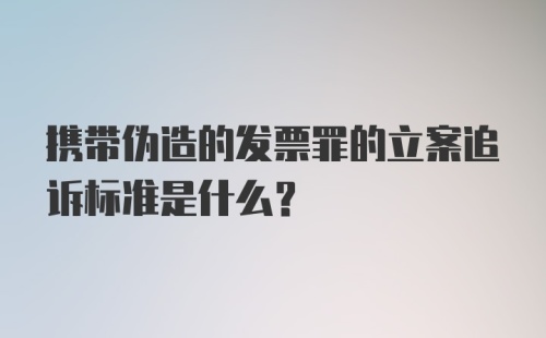 携带伪造的发票罪的立案追诉标准是什么？