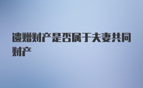 遗赠财产是否属于夫妻共同财产