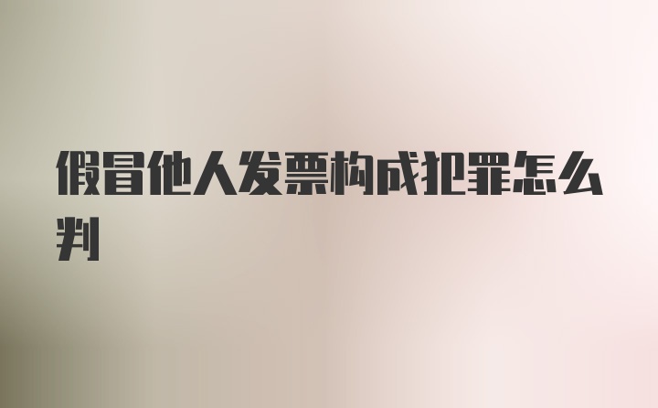 假冒他人发票构成犯罪怎么判