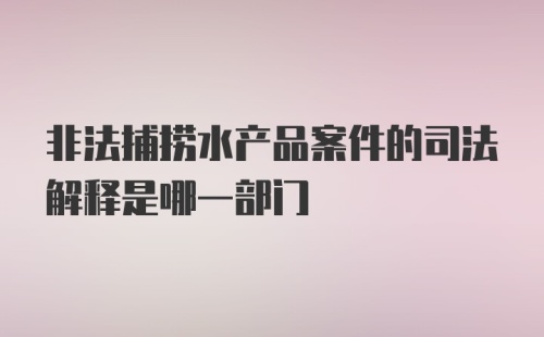 非法捕捞水产品案件的司法解释是哪一部门