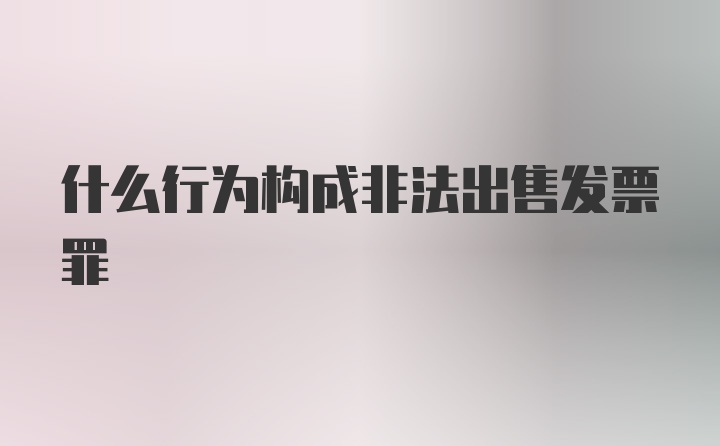 什么行为构成非法出售发票罪