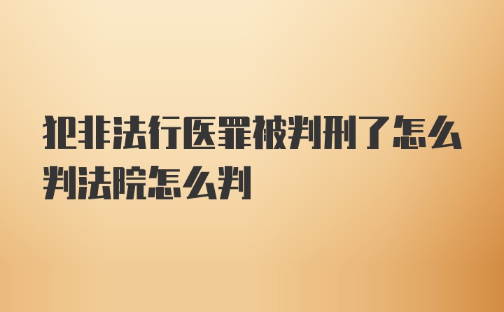 犯非法行医罪被判刑了怎么判法院怎么判