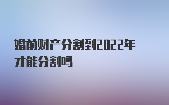 婚前财产分割到2022年才能分割吗