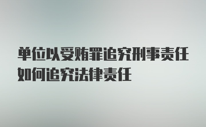 单位以受贿罪追究刑事责任如何追究法律责任