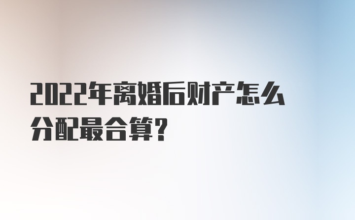 2022年离婚后财产怎么分配最合算？