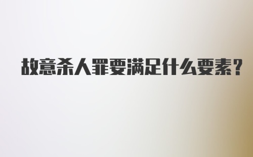 故意杀人罪要满足什么要素？