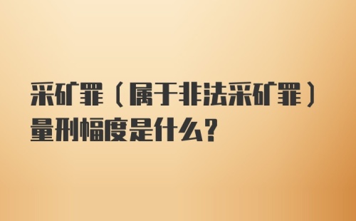 采矿罪（属于非法采矿罪）量刑幅度是什么？