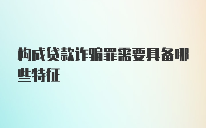 构成贷款诈骗罪需要具备哪些特征