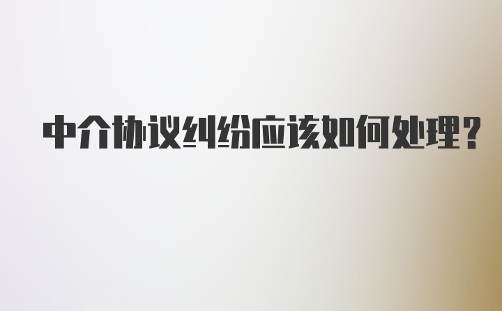 中介协议纠纷应该如何处理？