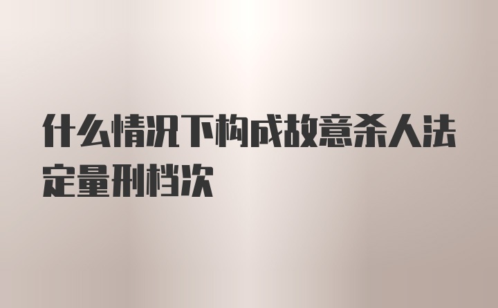 什么情况下构成故意杀人法定量刑档次