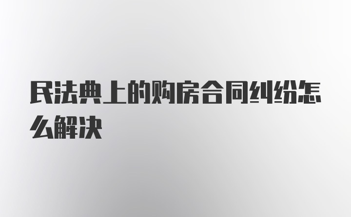 民法典上的购房合同纠纷怎么解决