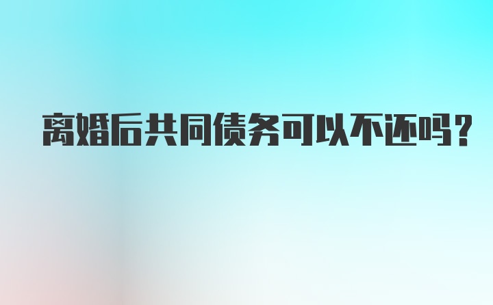 离婚后共同债务可以不还吗？