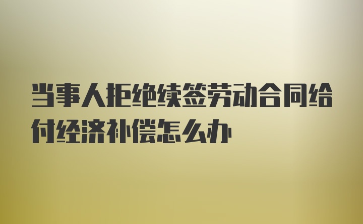 当事人拒绝续签劳动合同给付经济补偿怎么办