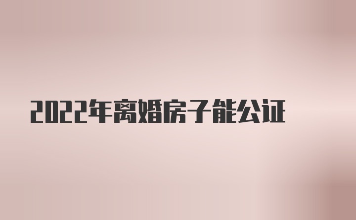 2022年离婚房子能公证