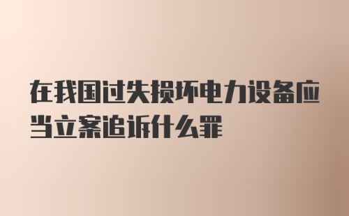 在我国过失损坏电力设备应当立案追诉什么罪