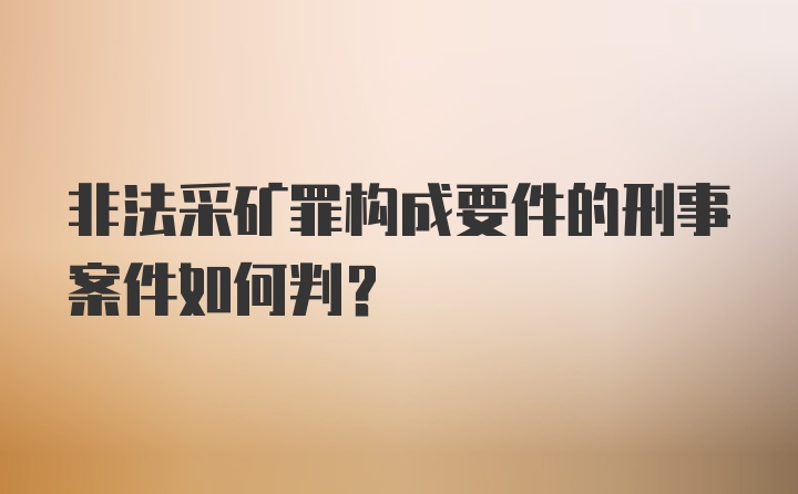 非法采矿罪构成要件的刑事案件如何判?