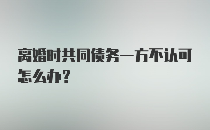 离婚时共同债务一方不认可怎么办？