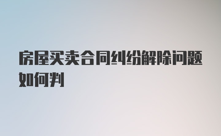 房屋买卖合同纠纷解除问题如何判