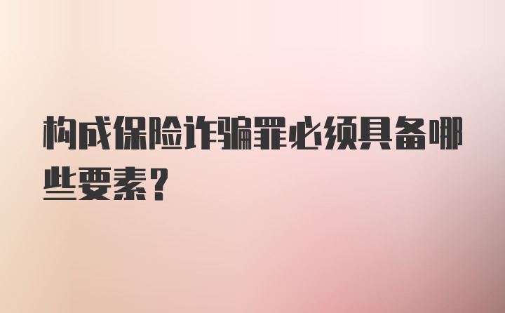 构成保险诈骗罪必须具备哪些要素？