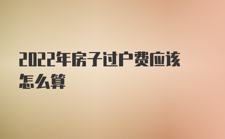 2022年房子过户费应该怎么算