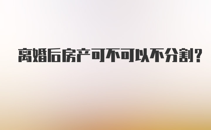 离婚后房产可不可以不分割？