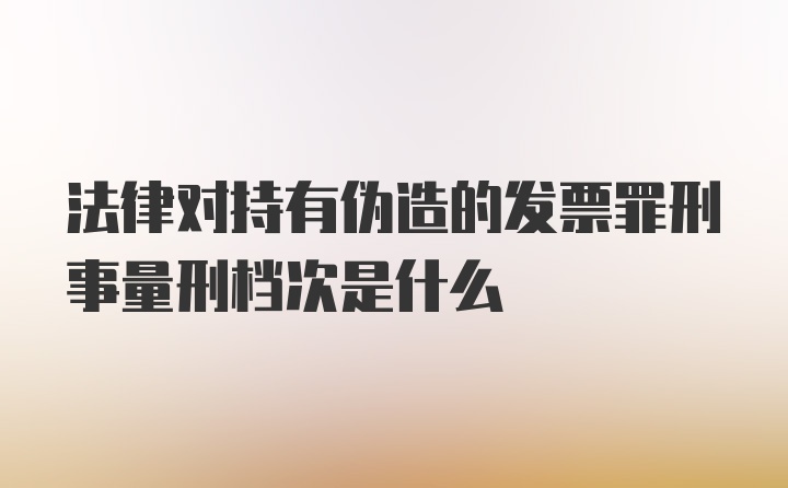 法律对持有伪造的发票罪刑事量刑档次是什么