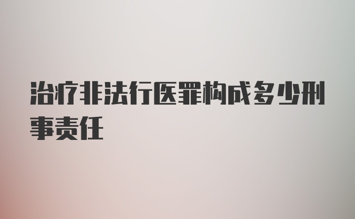 治疗非法行医罪构成多少刑事责任