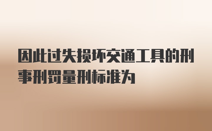 因此过失损坏交通工具的刑事刑罚量刑标准为