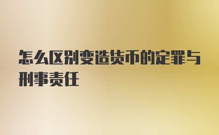 怎么区别变造货币的定罪与刑事责任