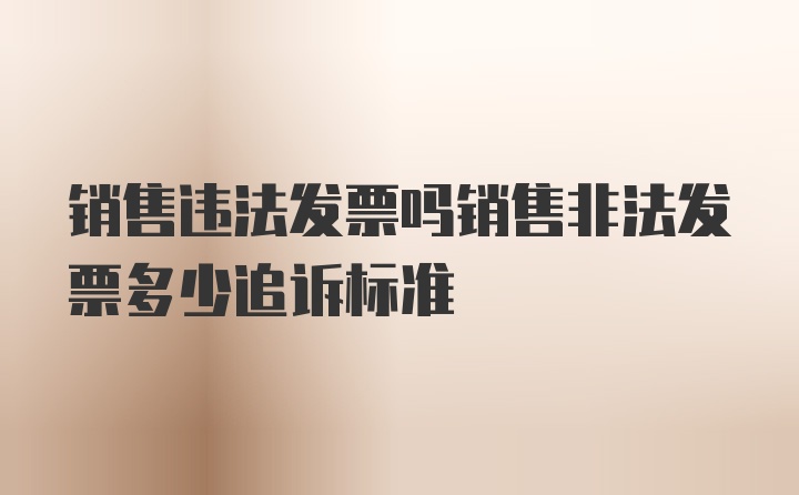 销售违法发票吗销售非法发票多少追诉标准