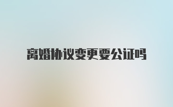 离婚协议变更要公证吗