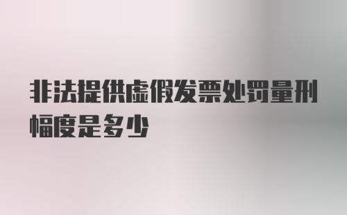 非法提供虚假发票处罚量刑幅度是多少