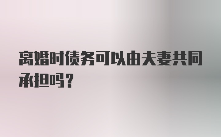 离婚时债务可以由夫妻共同承担吗?