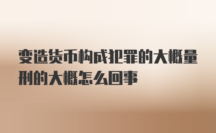 变造货币构成犯罪的大概量刑的大概怎么回事