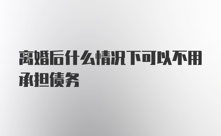 离婚后什么情况下可以不用承担债务