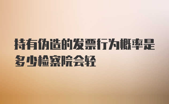 持有伪造的发票行为概率是多少检察院会轻