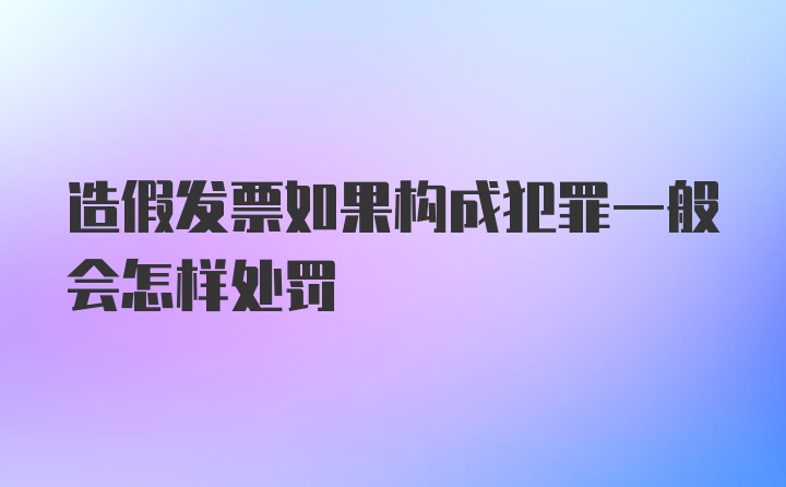 造假发票如果构成犯罪一般会怎样处罚