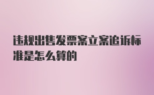 违规出售发票案立案追诉标准是怎么算的