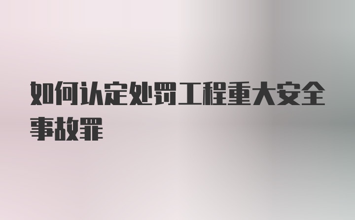 如何认定处罚工程重大安全事故罪