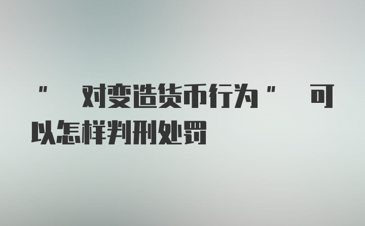 " 对变造货币行为" 可以怎样判刑处罚