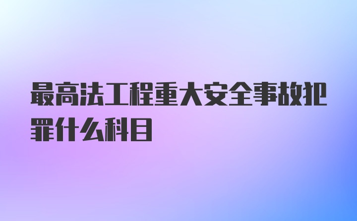 最高法工程重大安全事故犯罪什么科目