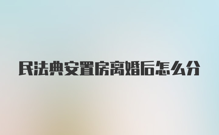 民法典安置房离婚后怎么分