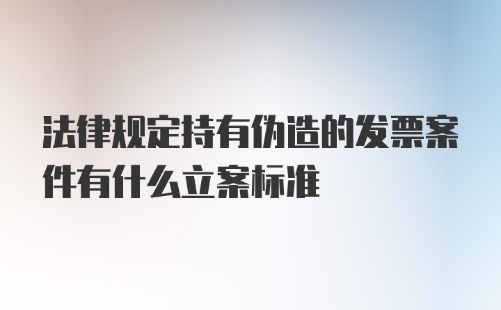 法律规定持有伪造的发票案件有什么立案标准